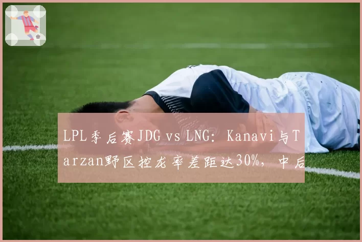 LPL季后赛JDG vs LNG：Kanavi与Tarzan野区控龙率差距达30%，中后期运营思路截然不同