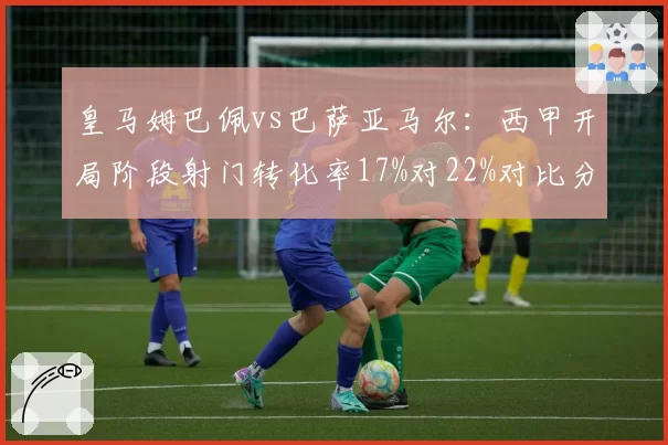 皇马姆巴佩vs巴萨亚马尔：西甲开局阶段射门转化率17%对22%对比分析