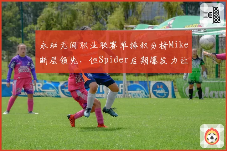 永劫无间职业联赛单排积分榜Mike断层领先，但Spider后期爆发力让冠军悬念重生