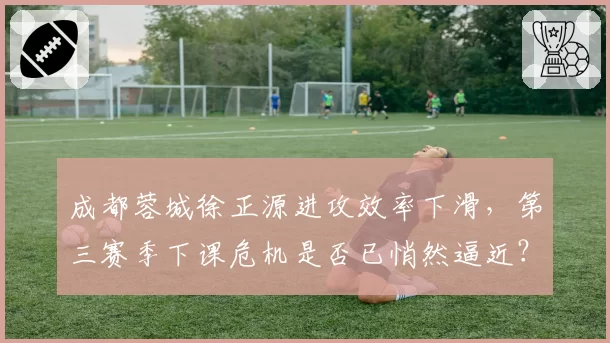 成都蓉城徐正源进攻效率下滑，第三赛季下课危机是否已悄然逼近？