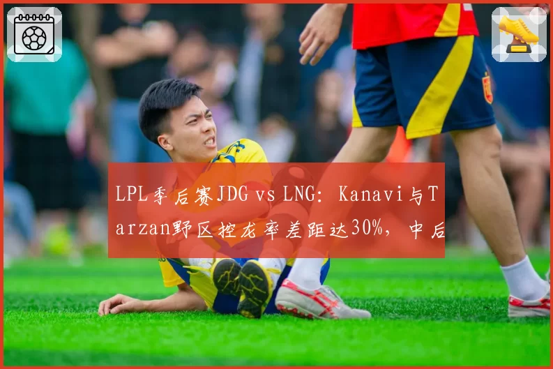 LPL季后赛JDG vs LNG：Kanavi与Tarzan野区控龙率差距达30%，中后期运营思路截然不同