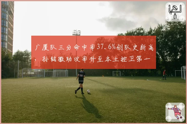 广厦队三分命中率37.6%创队史新高，孙铭徽助攻率升至本土控卫第一