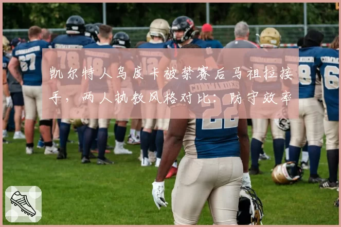 凯尔特人乌度卡被禁赛后马祖拉接手，两人执教风格对比：防守效率下降