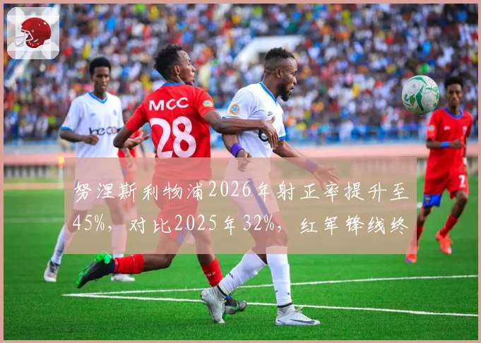 努涅斯利物浦2026年射正率提升至45%，对比2025年32%，红军锋线终于开窍