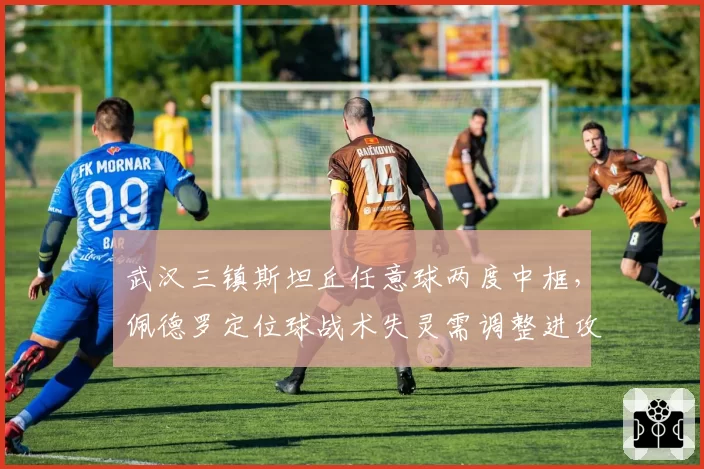 武汉三镇斯坦丘任意球两度中框，佩德罗定位球战术失灵需调整进攻权重