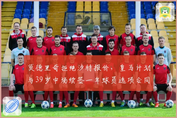 莫德里奇拒绝沙特报价，皇马计划与39岁中场续签一年球员选项合同