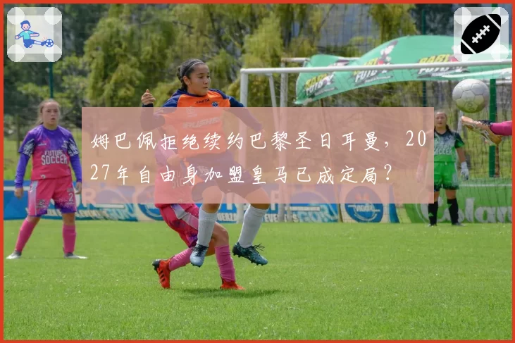 姆巴佩拒绝续约巴黎圣日耳曼，2027年自由身加盟皇马已成定局？