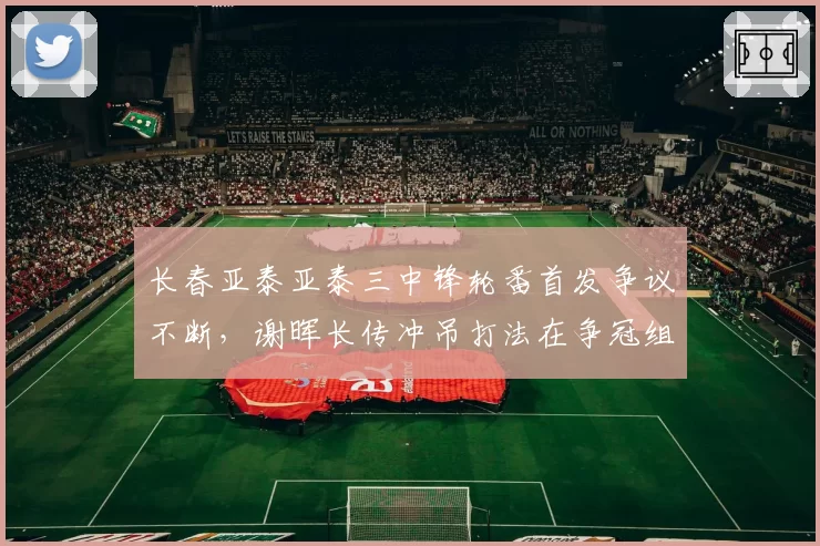 长春亚泰亚泰三中锋轮番首发争议不断，谢晖长传冲吊打法在争冠组还能走多远