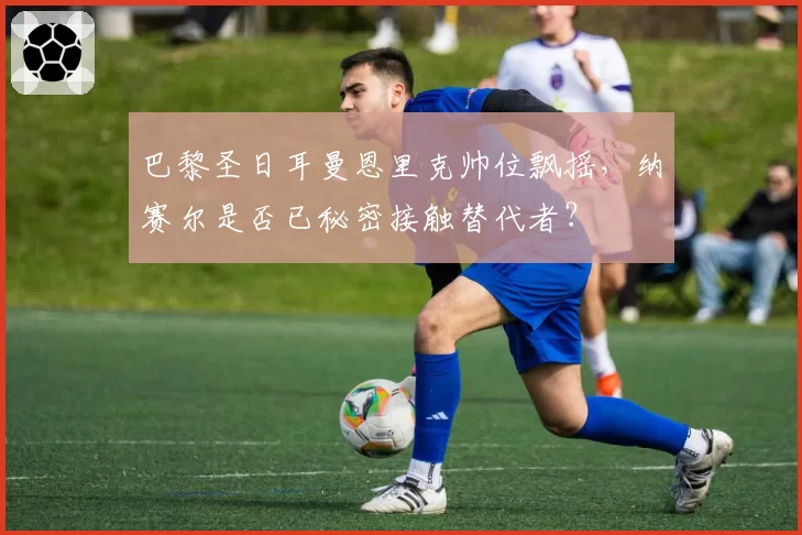 巴黎圣日耳曼恩里克帅位飘摇，纳赛尔是否已秘密接触替代者？
