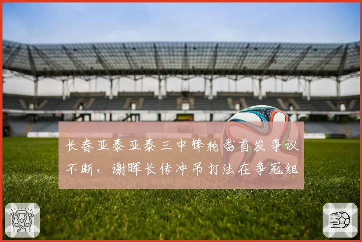 长春亚泰亚泰三中锋轮番首发争议不断，谢晖长传冲吊打法在争冠组还能走多远