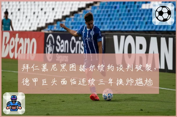 拜仁慕尼黑图赫尔续约谈判破裂，德甲巨头面临连续三年换帅尴尬