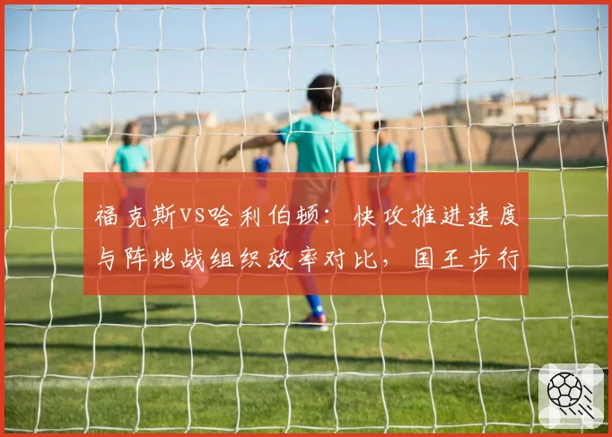 福克斯vs哈利伯顿：快攻推进速度与阵地战组织效率对比，国王步行者节奏控制差异