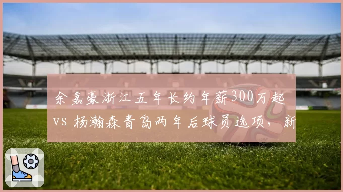 余嘉豪浙江五年长约年薪300万起 vs 杨瀚森青岛两年后球员选项，新生代中锋合同设计高下立判