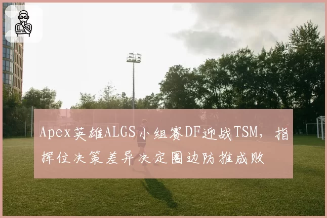 Apex英雄ALGS小组赛DF迎战TSM，指挥位决策差异决定圈边防推成败