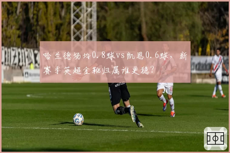 哈兰德场均0.8球vs凯恩0.6球，新赛季英超金靴归属谁更稳？