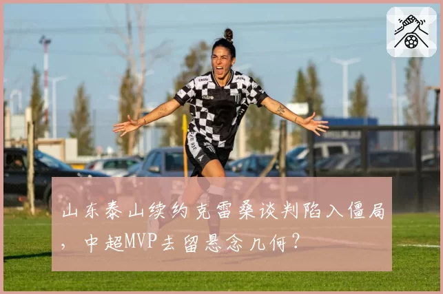 山东泰山续约克雷桑谈判陷入僵局，中超MVP去留悬念几何？
