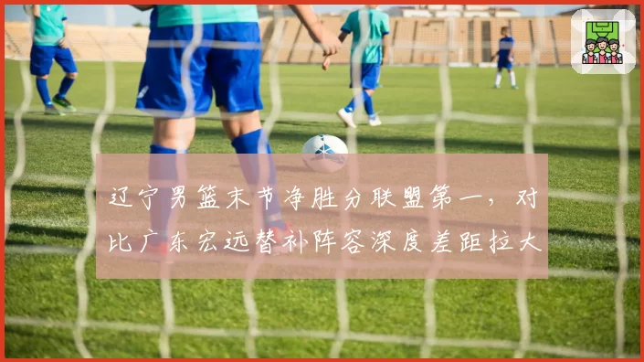 辽宁男篮末节净胜分联盟第一，对比广东宏远替补阵容深度差距拉大