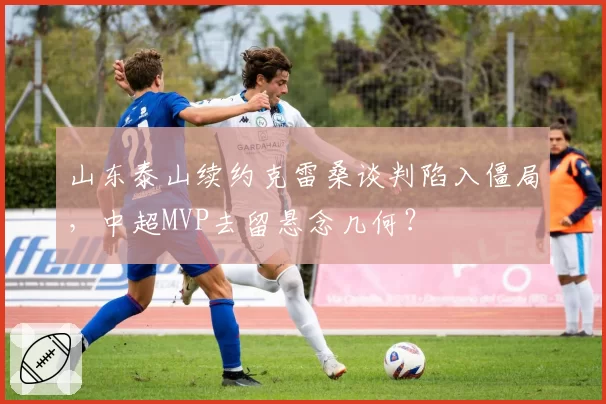 山东泰山续约克雷桑谈判陷入僵局，中超MVP去留悬念几何？