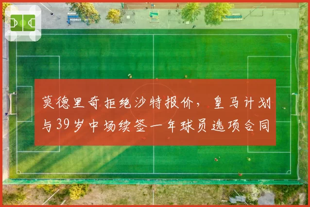 莫德里奇拒绝沙特报价，皇马计划与39岁中场续签一年球员选项合同