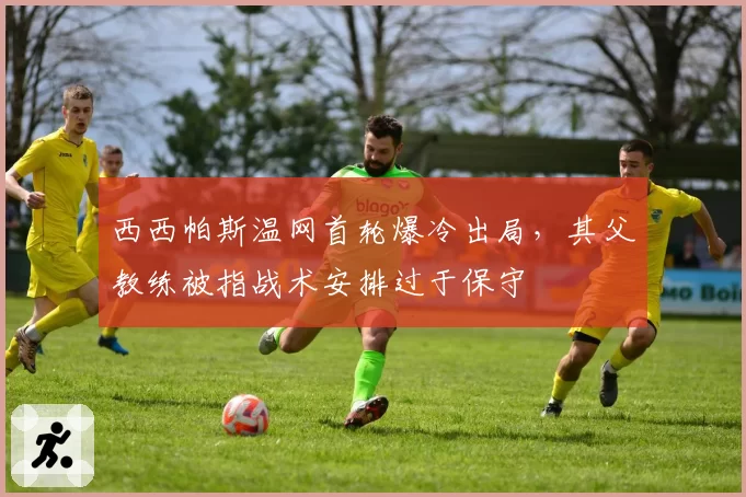西西帕斯温网首轮爆冷出局，其父教练被指战术安排过于保守