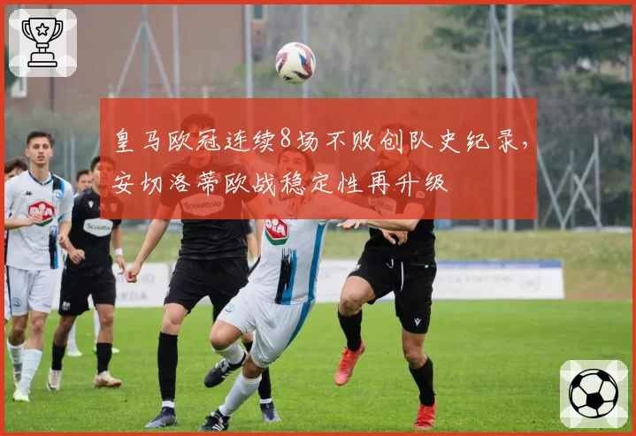 皇马欧冠连续8场不败创队史纪录，安切洛蒂欧战稳定性再升级