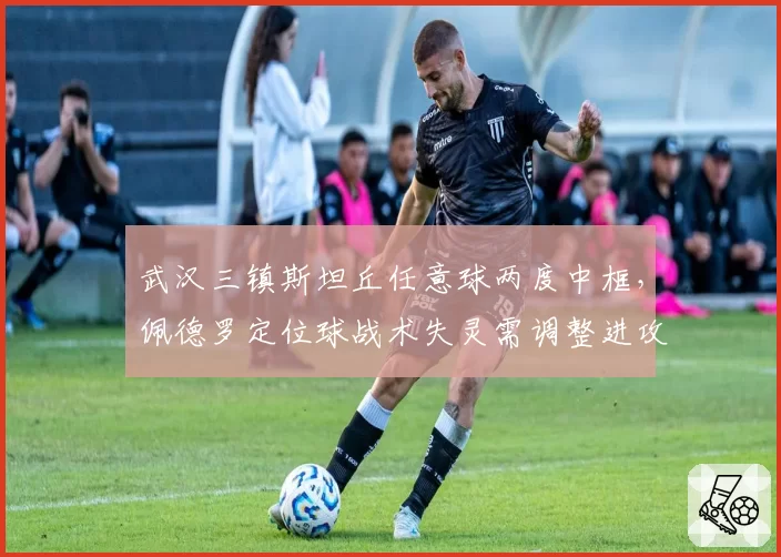 武汉三镇斯坦丘任意球两度中框，佩德罗定位球战术失灵需调整进攻权重