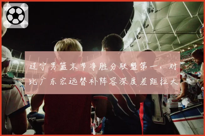 辽宁男篮末节净胜分联盟第一，对比广东宏远替补阵容深度差距拉大