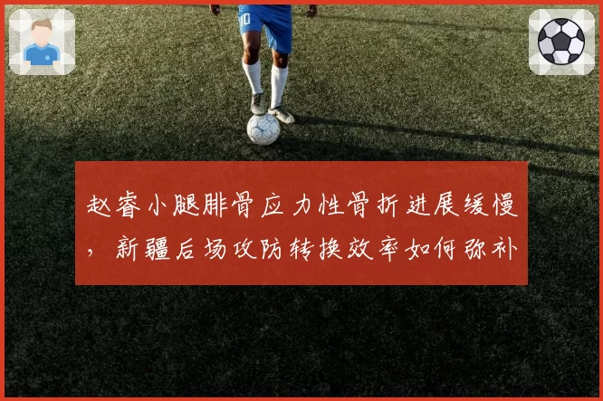 赵睿小腿腓骨应力性骨折进展缓慢，新疆后场攻防转换效率如何弥补？