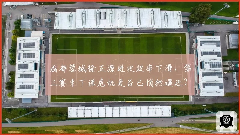 成都蓉城徐正源进攻效率下滑，第三赛季下课危机是否已悄然逼近？