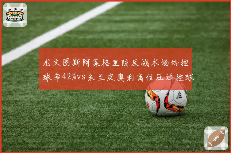 尤文图斯阿莱格里防反战术场均控球率42%vs米兰皮奥利高位压迫控球率58%，意甲风格对决