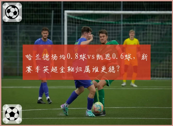 哈兰德场均0.8球vs凯恩0.6球，新赛季英超金靴归属谁更稳？