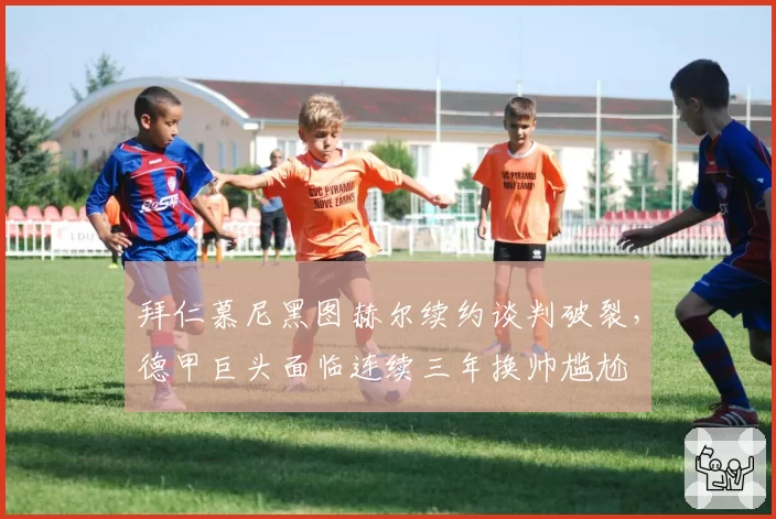 拜仁慕尼黑图赫尔续约谈判破裂，德甲巨头面临连续三年换帅尴尬